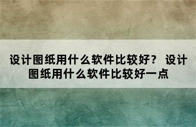 设计图纸用什么软件比较好？ 设计图纸用什么软件比较好一点